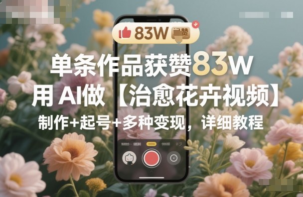 单条作品获赞83W,用AI做【治愈花卉视频】,制作+起号+多种变现,详细教程-甄选网创