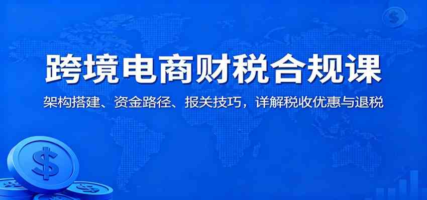 跨境电商财税合规课:架构搭建、资金路径、报关技巧,详解税收优惠与退税-甄选网创