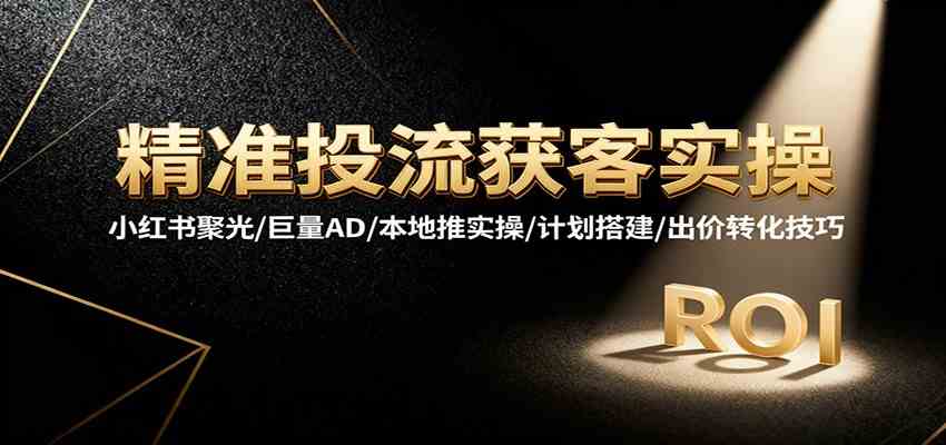 精准投流获客实操,小红书聚光/巨量AD/本地推实操/计划搭建/出价转化技巧-甄选网创