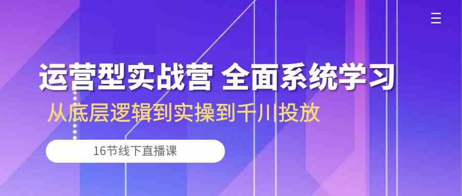 运营型实战营 全面系统学习-从底层逻辑到实操到千川投放（16节线下直播课)-甄选网创