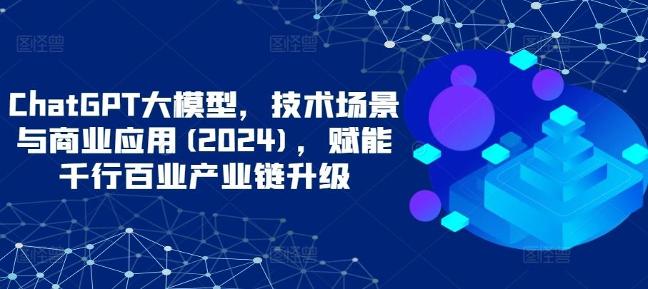 ChatGPT大模型，技术场景与商业应用(2024)，赋能千行百业产业链升级-甄选网创