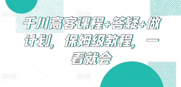 千川高客课程+答疑+做计划，保姆级教程，一看就会-甄选网创