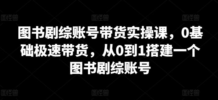 图书剧综账号带货实操课，0基础极速带货，从0到1搭建一个图书剧综账号-甄选网创