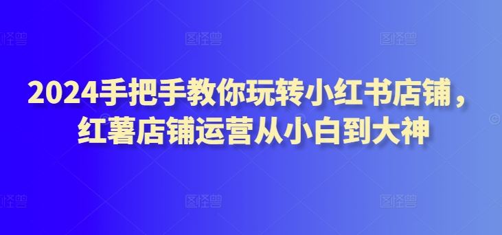 2024手把手教你玩转小红书店铺，红薯店铺运营从小白到大神-甄选网创