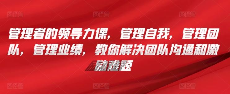 管理者的领导力课，​管理自我，管理团队，管理业绩，​教你解决团队沟通和激励难题-甄选网创