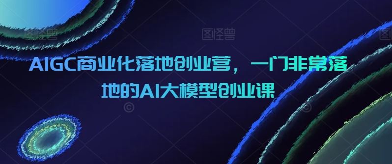 AIGC商业化落地创业营，一门非常落地的AI大模型创业课-甄选网创