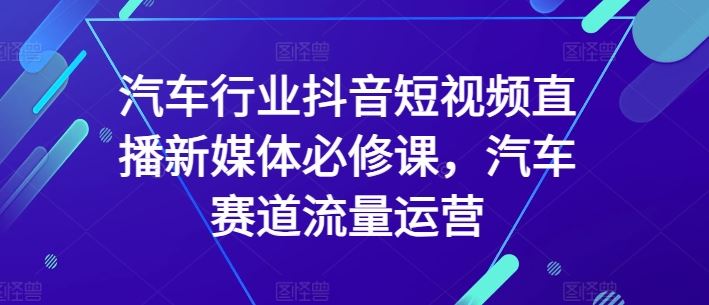 汽车行业抖音短视频直播新媒体必修课，汽车赛道流量运营-甄选网创