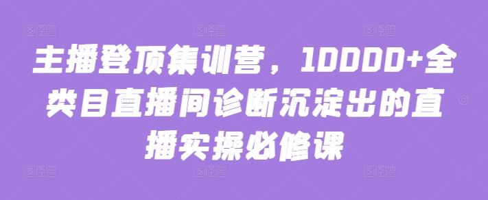 主播登顶集训营，10000+全类目直播间诊断沉淀出的直播实操必修课-甄选网创