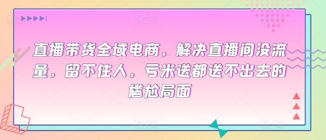 直播带货全域电商，解决直播间没流量，留不住人，亏米送都送不出去的尴尬局面-甄选网创