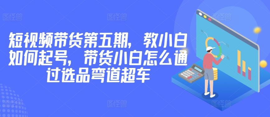 价值2980短视频带货第五期，教小白如何起号，带货小白怎么通过选品弯道超车-甄选网创