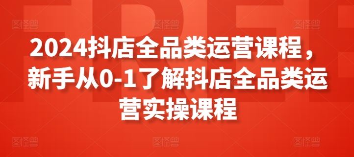2024抖店全品类运营课程，新手从0-1了解抖店全品类运营实操课程-甄选网创