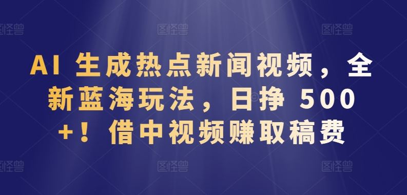 AI 生成热点新闻视频，全新蓝海玩法，日挣 500+!借中视频赚取稿费【揭秘】-甄选网创