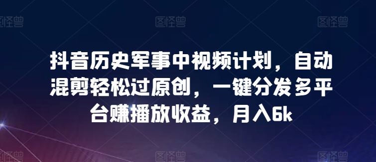 抖音历史军事中视频计划，自动混剪轻松过原创，一键分发多平台赚播放收益，月入6k【揭秘】-甄选网创