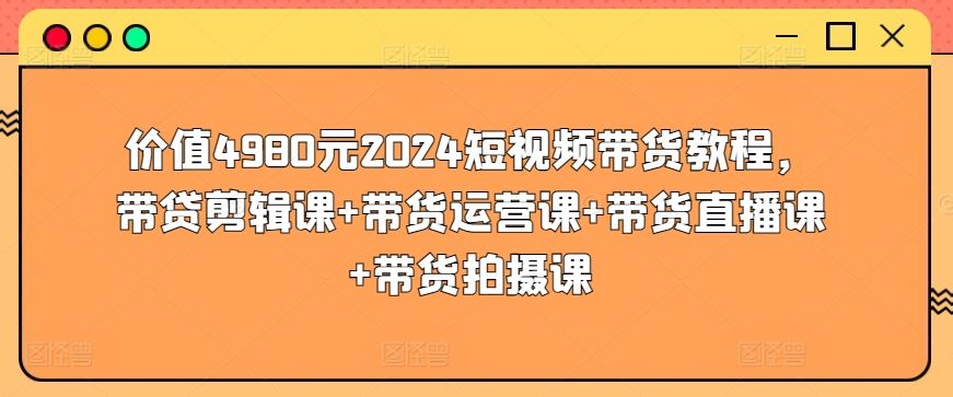 价值4980元2024短视频带货教程，带贷剪辑课+带货运营课+带货直播课+带货拍摄课-甄选网创