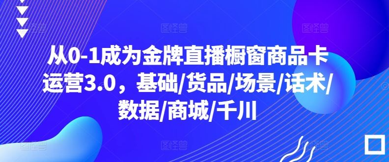 从0-1成为金牌直播橱窗商品卡运营3.0，基础/货品/场景/话术/数据/商城/千川-甄选网创