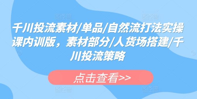 千川投流素材/单品/自然流打法实操课内训版，素材部分/人货场搭建/千川投流策略-甄选网创