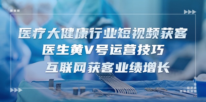 医疗大健康行业短视频获客：医生黄V号运营技巧 互联网获客业绩增长（15节）-甄选网创