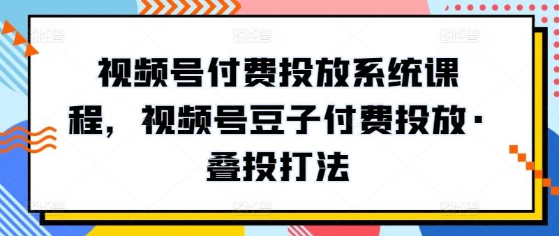 视频号付费投放系统课程，视频号豆子付费投放·叠投打法-甄选网创