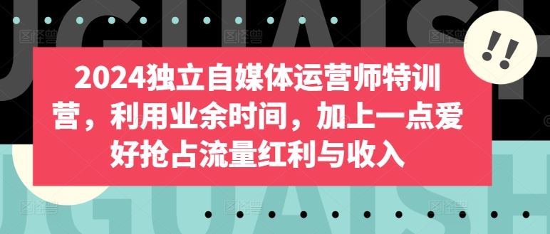 2024独立自媒体运营师特训营，利用业余时间，加上一点爱好抢占流量红利与收入-甄选网创