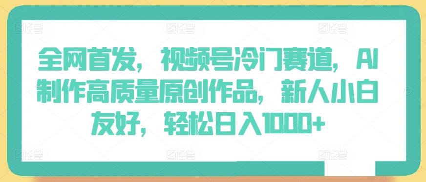 全网首发，视频号冷门赛道，AI制作高质量原创作品，新人小白友好，轻松日入1000+【揭秘】-甄选网创