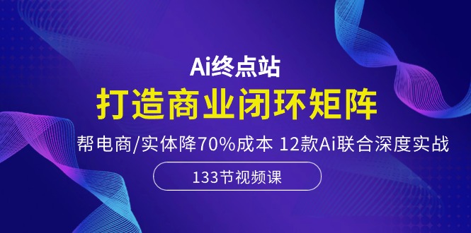 Ai终点站-打造商业闭环矩阵，帮电商/实体降70%成本，12款Ai联合深度实战-甄选网创