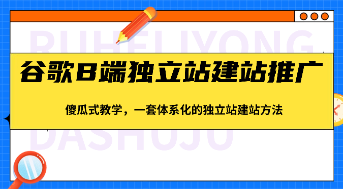 谷歌B端独立站建站推广，傻瓜式教学，一套体系化的独立站建站方法（83节）-甄选网创