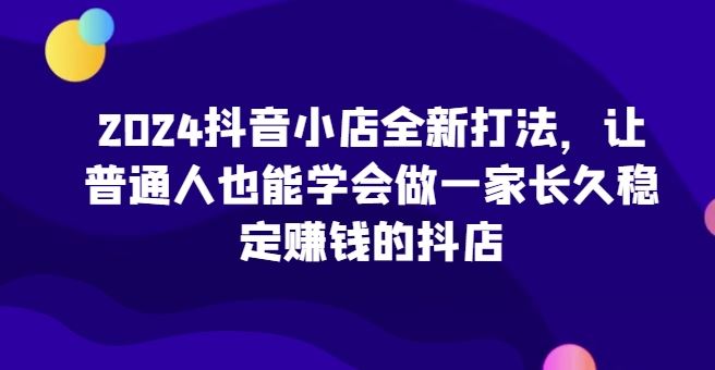 2024抖音小店全新打法，让普通人也能学会做一家长久稳定赚钱的抖店-甄选网创