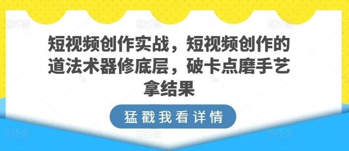 短视频创作实战，短视频创作的道法术器修底层，破卡点磨手艺拿结果-甄选网创