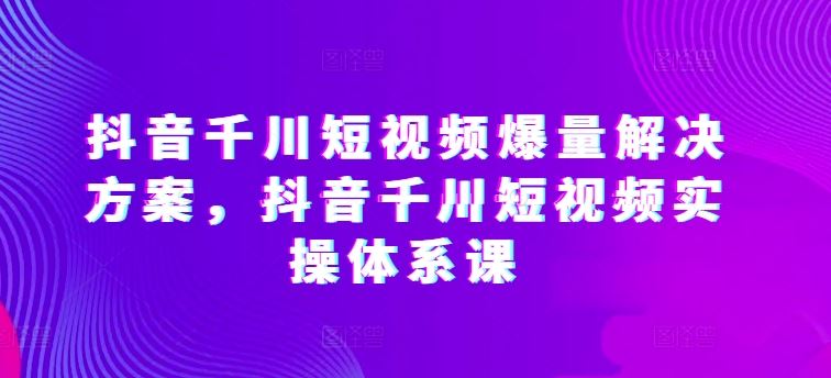 抖音千川短视频爆量解决方案，抖音千川短视频实操体系课-甄选网创