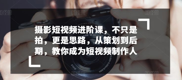 摄影短视频进阶课，不只是拍，更是思路，从策划到后期，教你成为短视频制作人-甄选网创