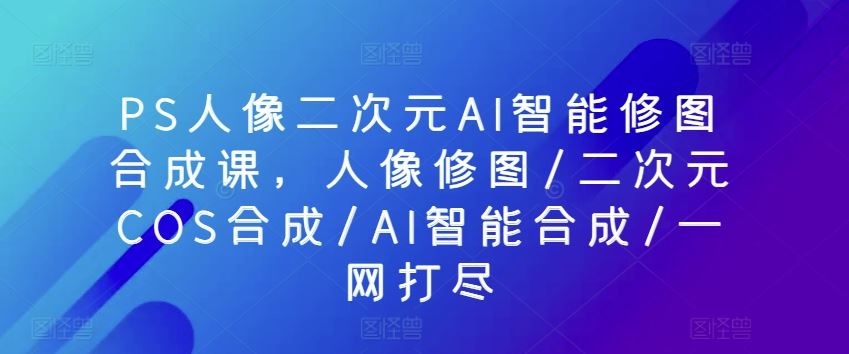 PS人像二次元AI智能修图合成课，人像修图/二次元COS合成/AI智能合成/一网打尽-甄选网创