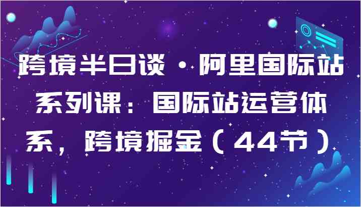 跨境半日谈·阿里国际站系列课：国际站运营体系，跨境掘金（44节）-甄选网创