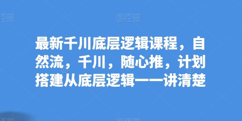 最新千川底层逻辑课程，自然流，千川，随心推，计划搭建从底层逻辑一一讲清楚-甄选网创