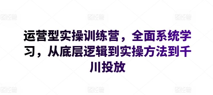 运营型实操训练营，全面系统学习，从底层逻辑到实操方法到千川投放-甄选网创