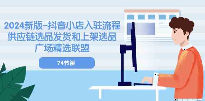 2024新版抖音小店入驻流程：供应链选品发货和上架选品广场精选联盟（74节）-甄选网创