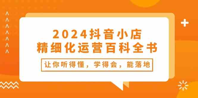 2024抖音小店精细化运营百科全书：让你听得懂，学得会，能落地（34节课）-甄选网创