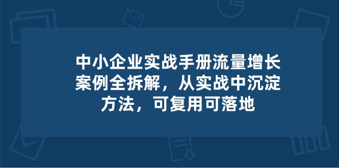 中小企业实操手册-流量增长案例拆解，从实操中沉淀方法，可复用可落地-甄选网创