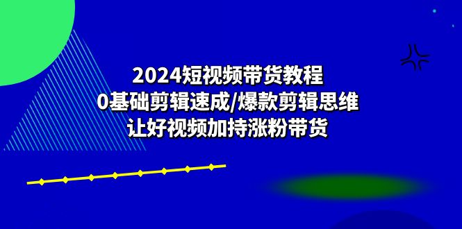 2024短视频带货教程：0基础剪辑速成/爆款剪辑思维/让好视频加持涨粉带货-甄选网创