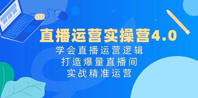 直播运营实操营4.0：学会直播运营逻辑打造爆量直播间，实战精准运营-甄选网创