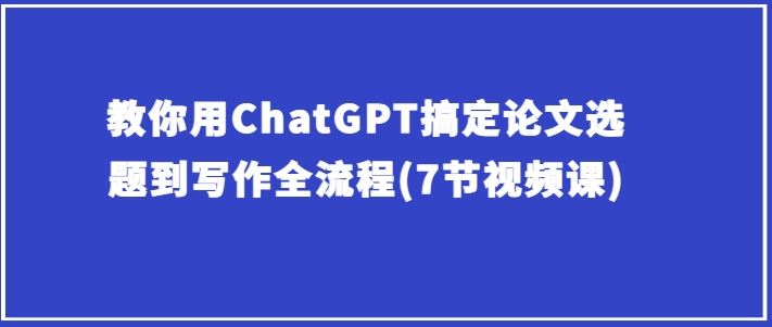 教你用ChatGPT搞定论文选题到写作全流程(7节视频课)-甄选网创