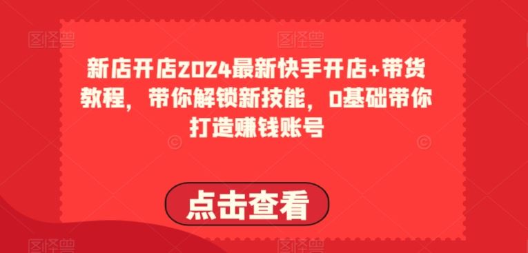 2024最新快手开店+带货教程，带你解锁新技能，0基础带你打造赚钱账号-甄选网创