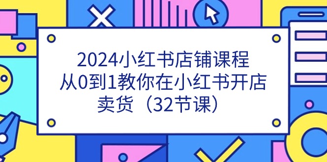 2024小红书店铺课程，从0到1教你在小红书开店卖货（32节课）-甄选网创