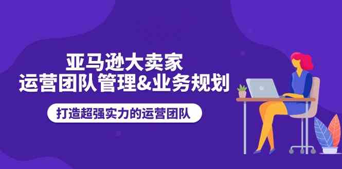 亚马逊大卖家运营团队管理&业务规划，打造超强实力的运营团队-甄选网创