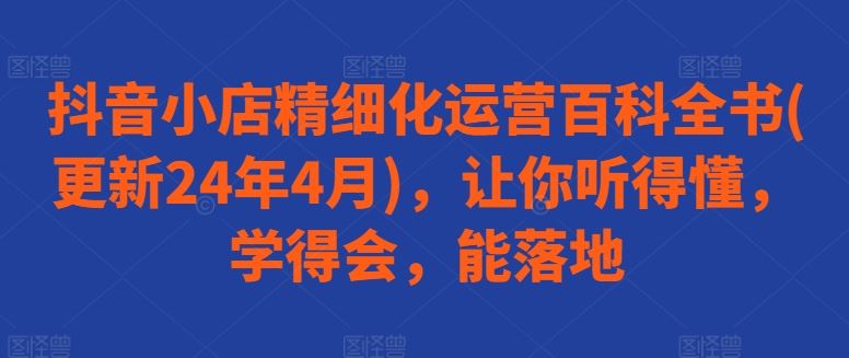 抖音小店精细化运营百科全书(更新24年4月)，让你听得懂，学得会，能落地-甄选网创