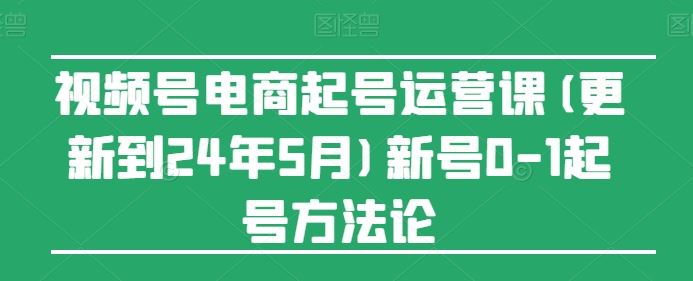 视频号电商起号运营课(更新到24年5月)新号0-1起号方法论-甄选网创