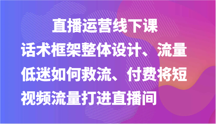 直播运营线下课-话术框架整体设计、流量低迷如何救流、付费将短视频流量打进直播间-甄选网创