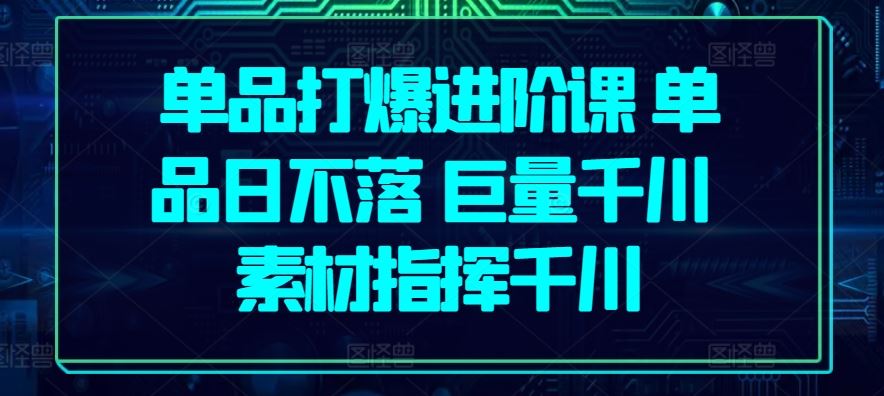 单品打爆进阶课 单品日不落 巨量千川 素材指挥千川-甄选网创