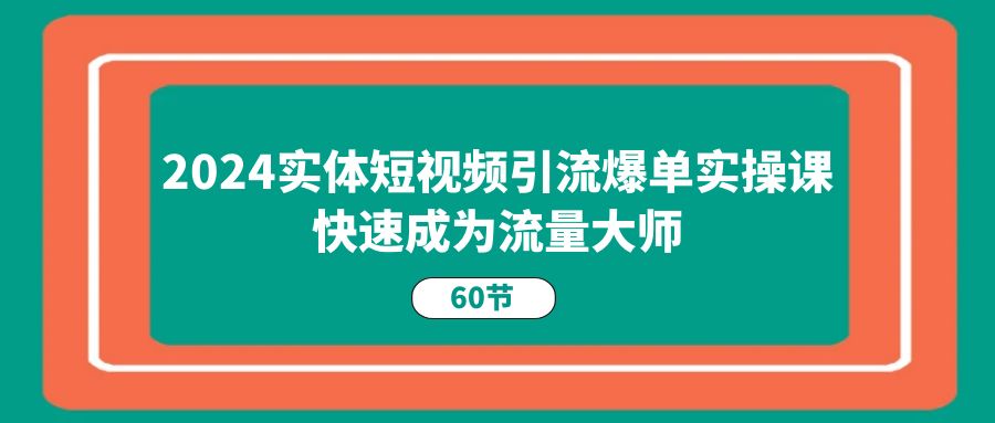 2024实体短视频引流爆单实操课，快速成为流量大师（60节）-甄选网创