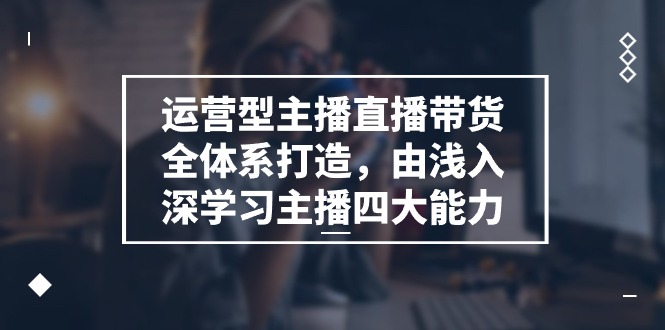 运营型主播直播带货全体系打造，由浅入深学习主播四大能力（9节）-甄选网创