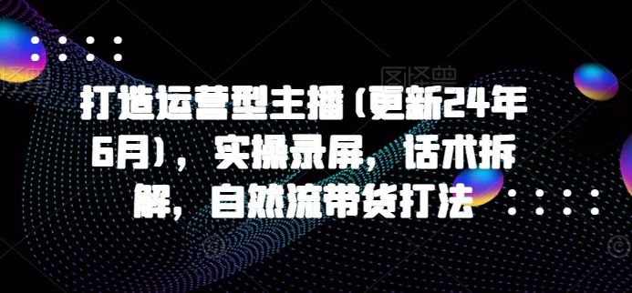 打造运营型主播(更新24年6月)，实操录屏，话术拆解，自然流带货打法-甄选网创